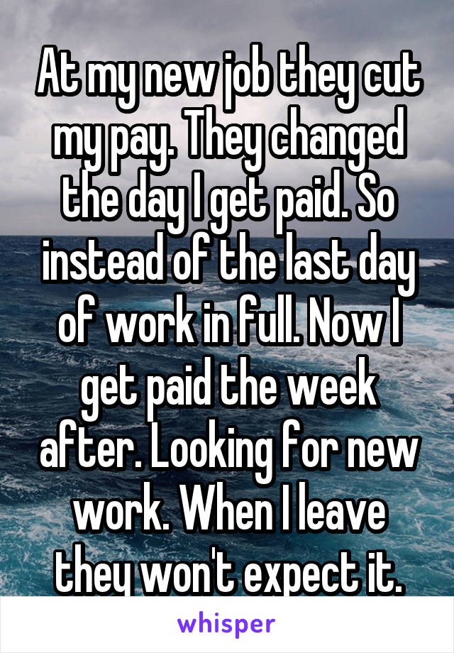 At my new job they cut my pay. They changed the day I get paid. So instead of the last day of work in full. Now I get paid the week after. Looking for new work. When I leave they won't expect it.