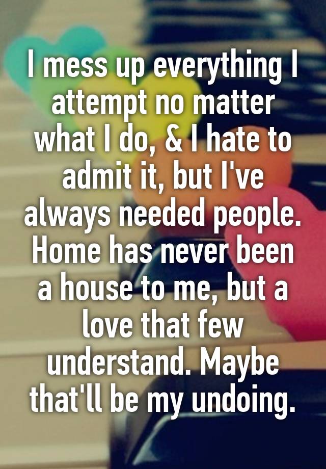 I mess up everything I attempt no matter what I do, & I hate to admit it, but I've always needed people. Home has never been a house to me, but a love that few understand. Maybe that'll be my undoing.