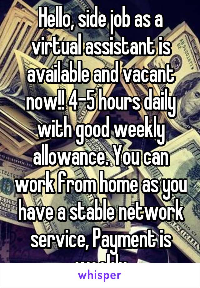 Hello, side job as a virtual assistant is available and vacant now!! 4-5 hours daily with good weekly allowance. You can work from home as you have a stable network service, Payment is weekly