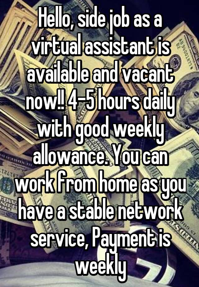 Hello, side job as a virtual assistant is available and vacant now!! 4-5 hours daily with good weekly allowance. You can work from home as you have a stable network service, Payment is weekly