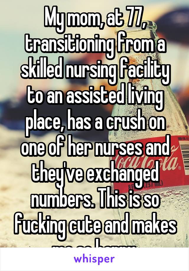 My mom, at 77, transitioning from a skilled nursing facility to an assisted living place, has a crush on one of her nurses and they've exchanged numbers. This is so fucking cute and makes me so happy.