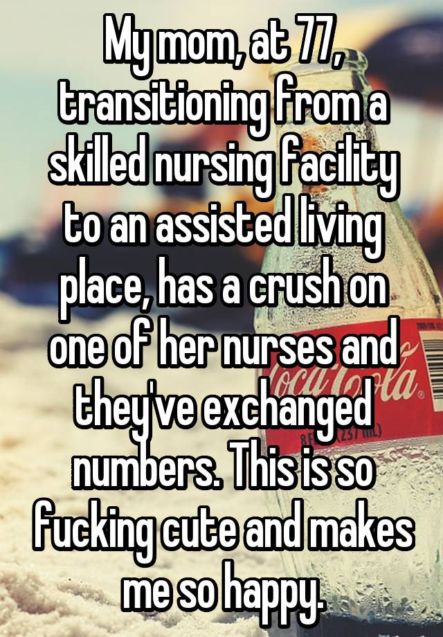 My mom, at 77, transitioning from a skilled nursing facility to an assisted living place, has a crush on one of her nurses and they've exchanged numbers. This is so fucking cute and makes me so happy.