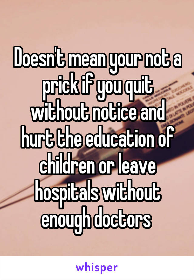 Doesn't mean your not a prick if you quit without notice and hurt the education of children or leave hospitals without enough doctors 