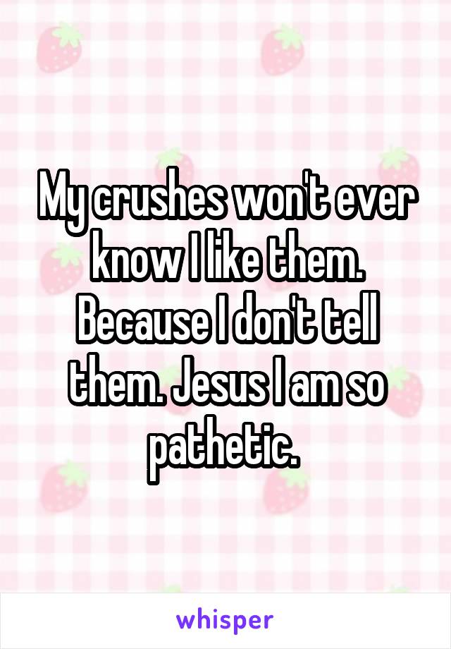 My crushes won't ever know I like them. Because I don't tell them. Jesus I am so pathetic. 