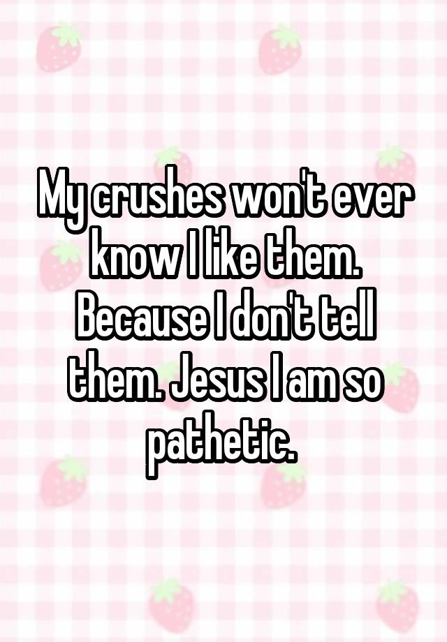 My crushes won't ever know I like them. Because I don't tell them. Jesus I am so pathetic. 