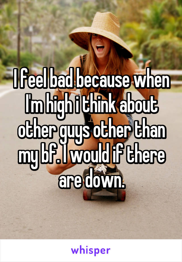 I feel bad because when I'm high i think about other guys other than my bf. I would if there are down.