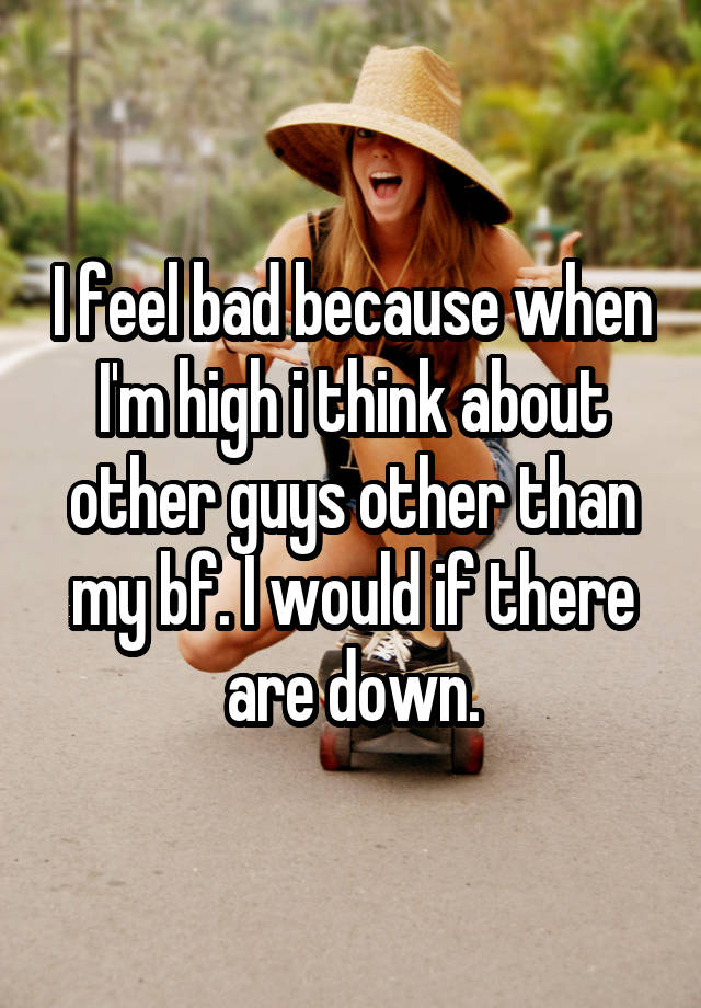 I feel bad because when I'm high i think about other guys other than my bf. I would if there are down.