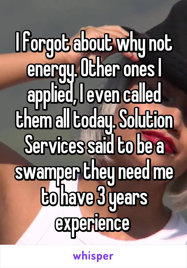 I forgot about why not energy. Other ones I applied, I even called them all today. Solution Services said to be a swamper they need me to have 3 years experience 