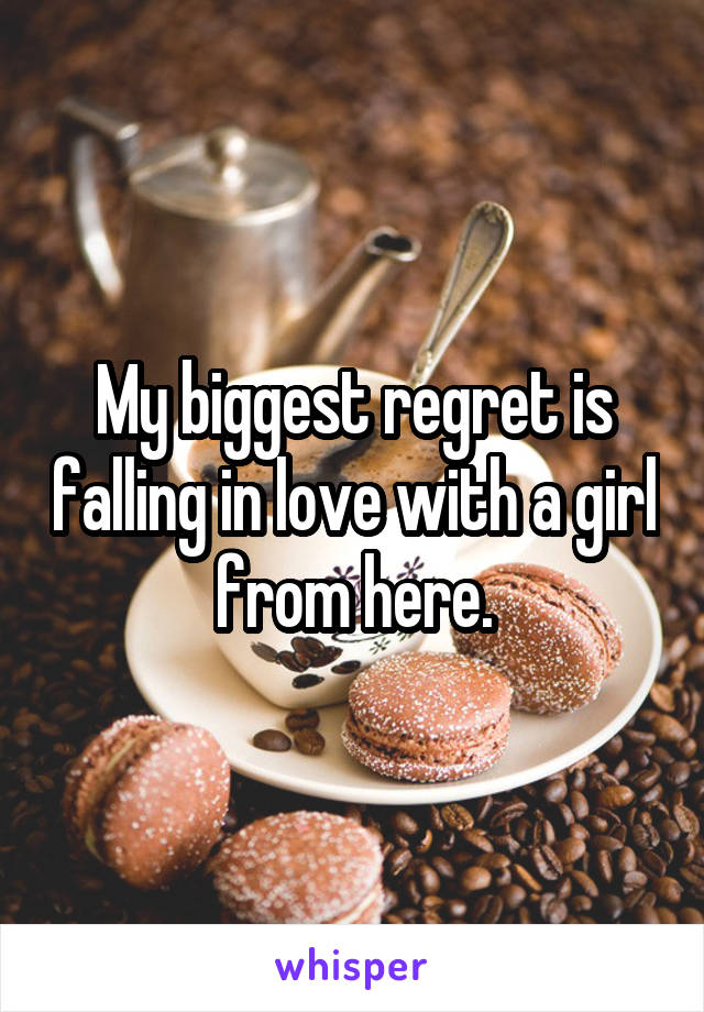 My biggest regret is falling in love with a girl from here.