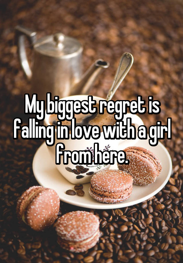 My biggest regret is falling in love with a girl from here.