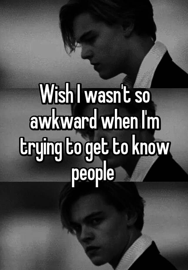 Wish I wasn't so awkward when I'm trying to get to know people 