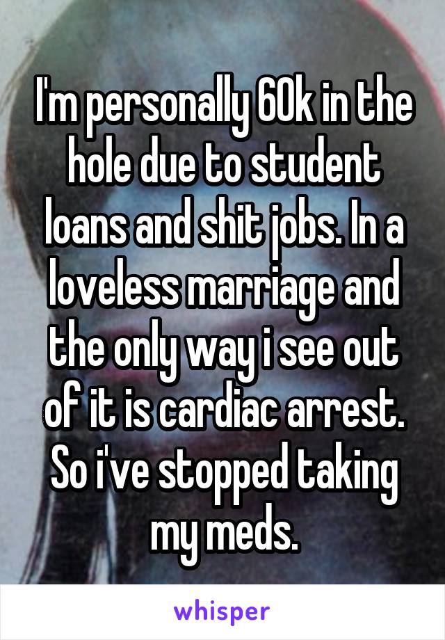 I'm personally 60k in the hole due to student loans and shit jobs. In a loveless marriage and the only way i see out of it is cardiac arrest. So i've stopped taking my meds.