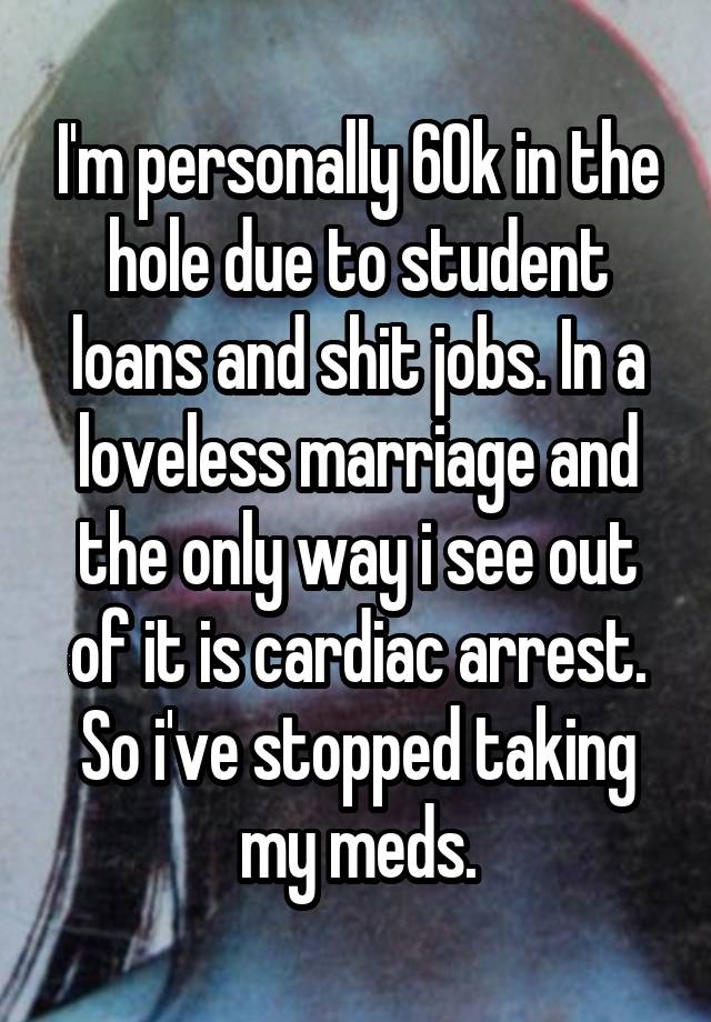 I'm personally 60k in the hole due to student loans and shit jobs. In a loveless marriage and the only way i see out of it is cardiac arrest. So i've stopped taking my meds.