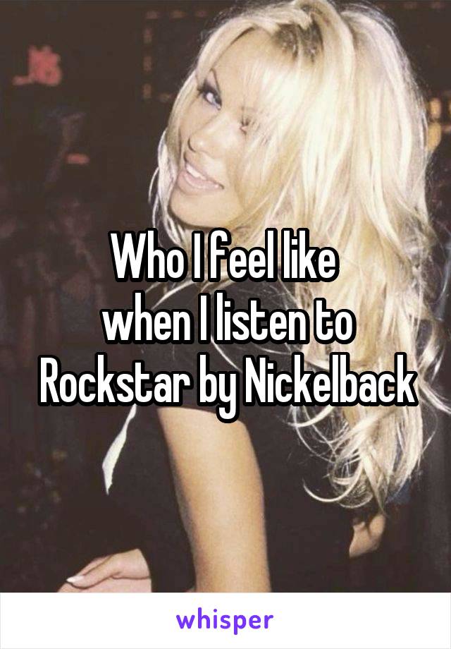 Who I feel like 
when I listen to Rockstar by Nickelback