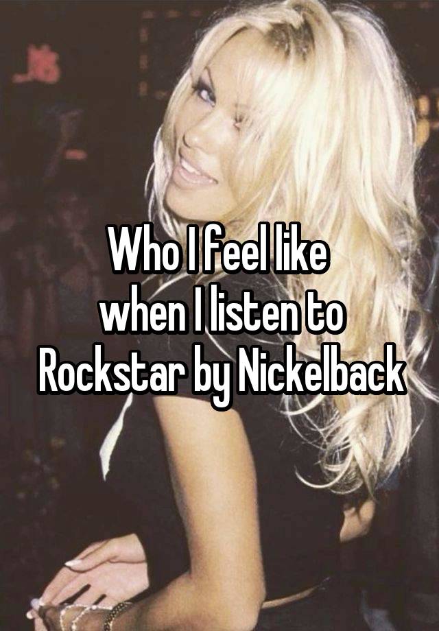 Who I feel like 
when I listen to Rockstar by Nickelback