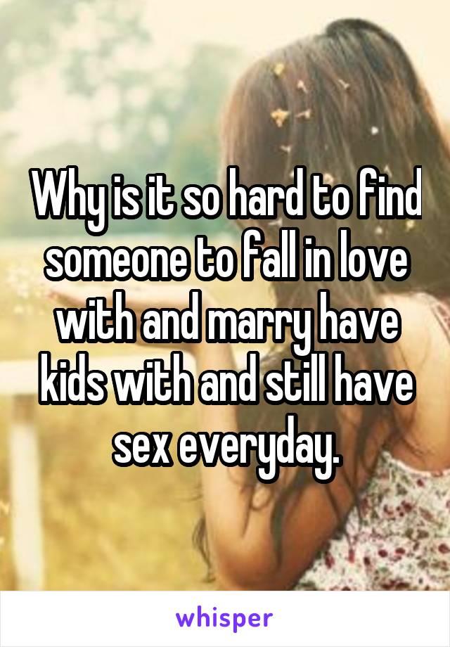 Why is it so hard to find someone to fall in love with and marry have kids with and still have sex everyday.