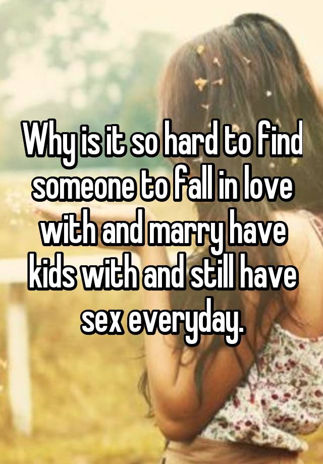 Why is it so hard to find someone to fall in love with and marry have kids with and still have sex everyday.