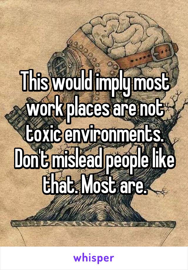 This would imply most work places are not toxic environments. Don't mislead people like that. Most are.