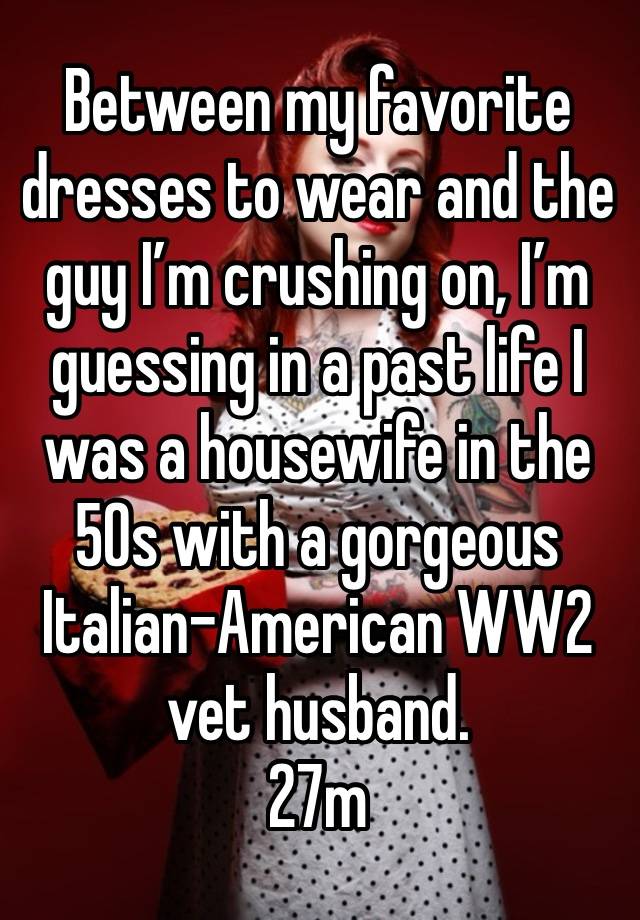 Between my favorite dresses to wear and the guy I’m crushing on, I’m guessing in a past life I was a housewife in the 50s with a gorgeous Italian-American WW2 vet husband. 
27m