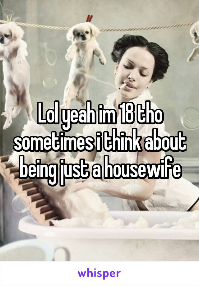 Lol yeah im 18 tho sometimes i think about being just a housewife