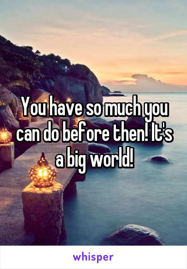 You have so much you can do before then! It's a big world!