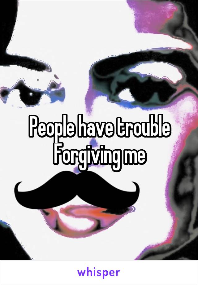People have trouble Forgiving me