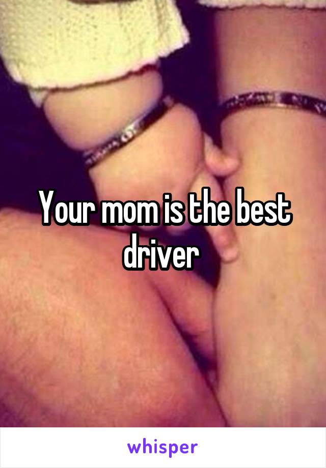 Your mom is the best driver 