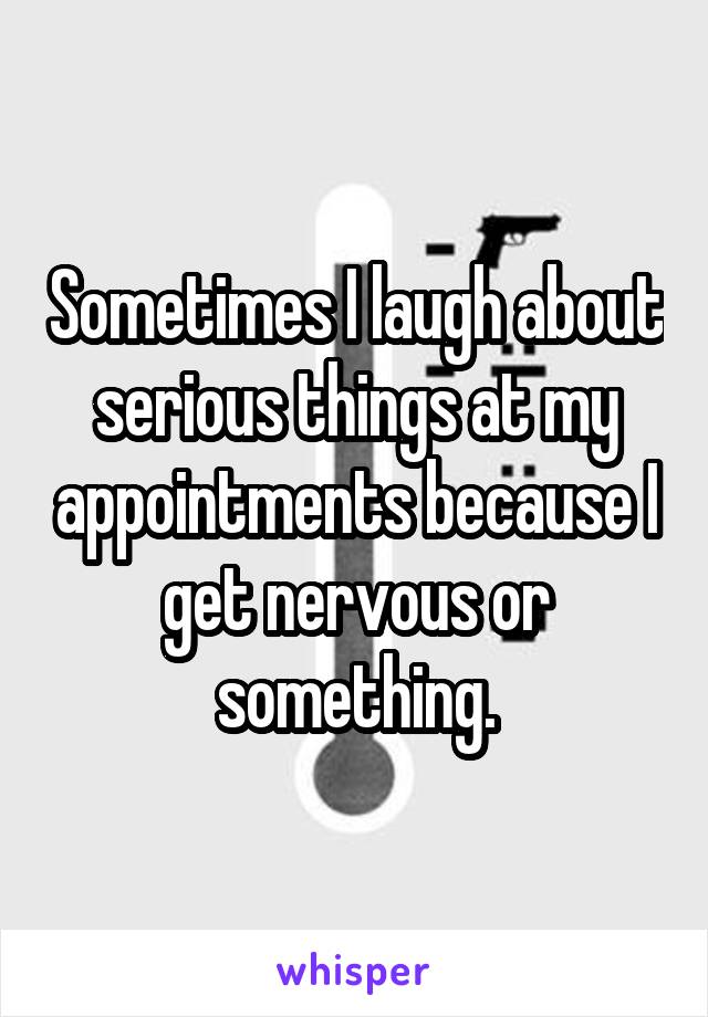 Sometimes I laugh about serious things at my appointments because I get nervous or something.