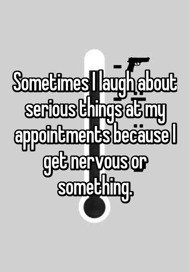 Sometimes I laugh about serious things at my appointments because I get nervous or something.