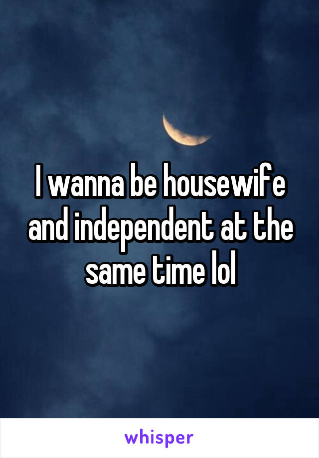 I wanna be housewife and independent at the same time lol