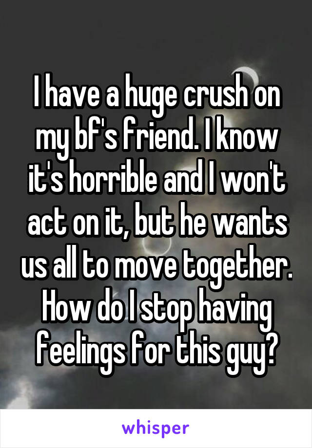 I have a huge crush on my bf's friend. I know it's horrible and I won't act on it, but he wants us all to move together. How do I stop having feelings for this guy?