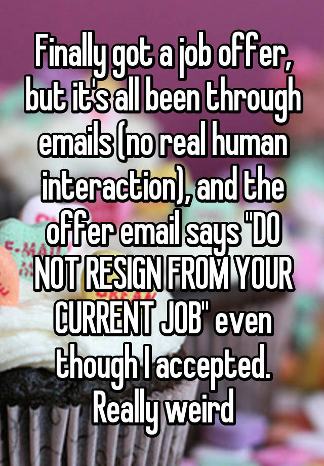 Finally got a job offer, but it's all been through emails (no real human interaction), and the offer email says "DO NOT RESIGN FROM YOUR CURRENT JOB" even though I accepted. Really weird