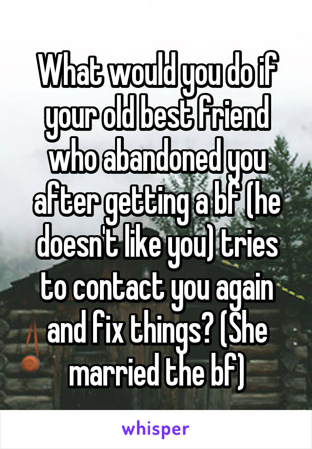 What would you do if your old best friend who abandoned you after getting a bf (he doesn't like you) tries to contact you again and fix things? (She married the bf)