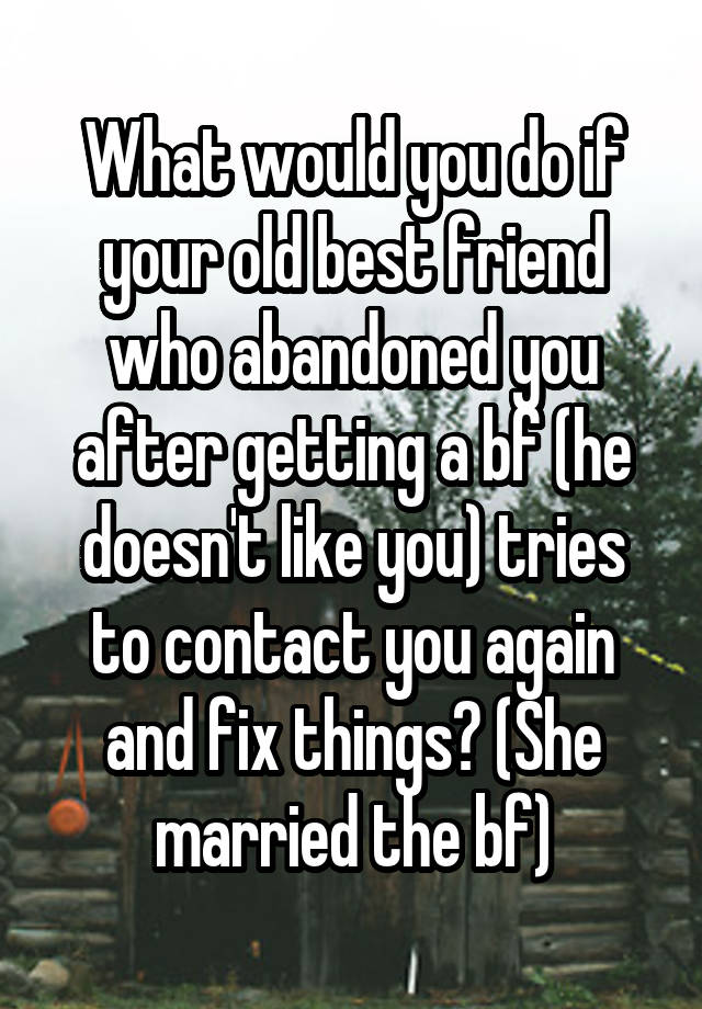 What would you do if your old best friend who abandoned you after getting a bf (he doesn't like you) tries to contact you again and fix things? (She married the bf)