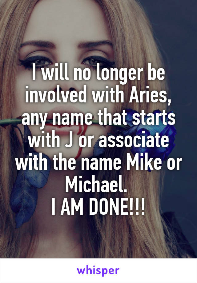 I will no longer be involved with Aries, any name that starts with J or associate with the name Mike or Michael. 
I AM DONE!!!