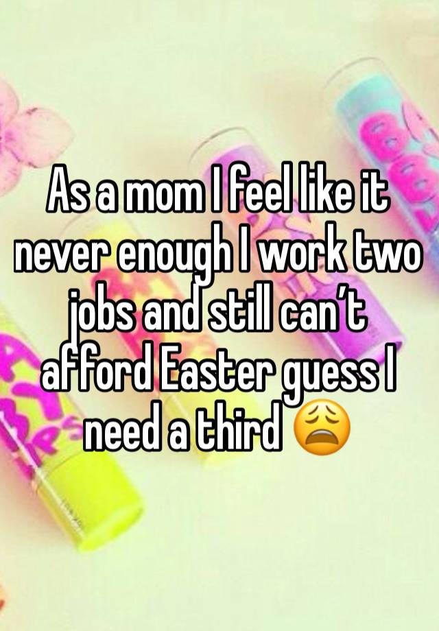 As a mom I feel like it never enough I work two jobs and still can’t afford Easter guess I need a third 😩