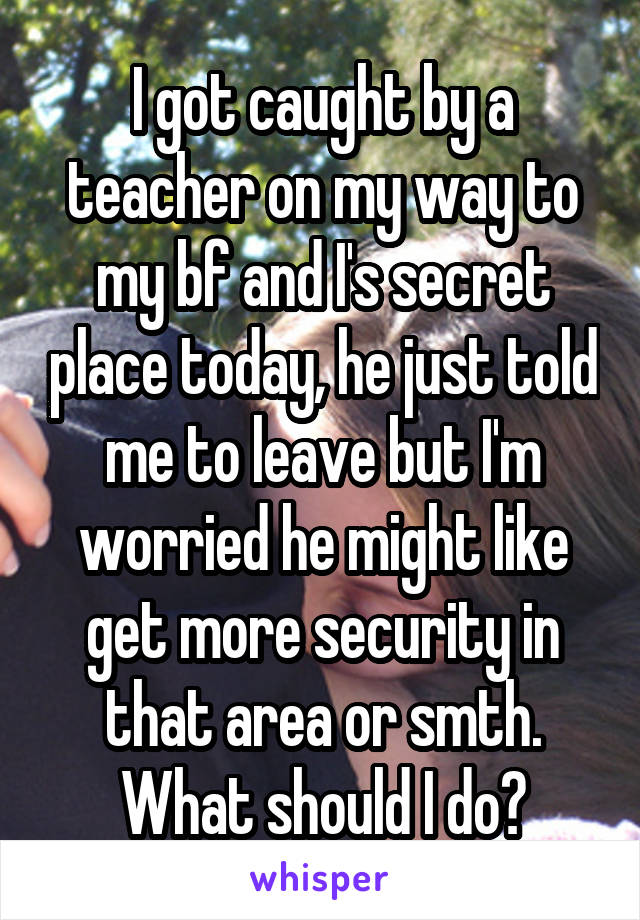 I got caught by a teacher on my way to my bf and I's secret place today, he just told me to leave but I'm worried he might like get more security in that area or smth. What should I do?