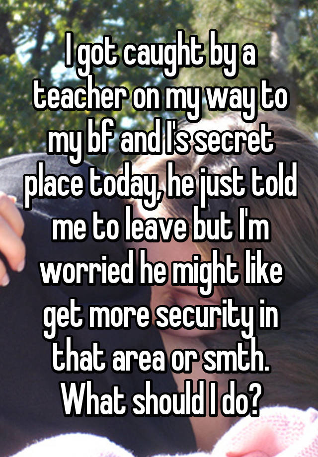 I got caught by a teacher on my way to my bf and I's secret place today, he just told me to leave but I'm worried he might like get more security in that area or smth. What should I do?