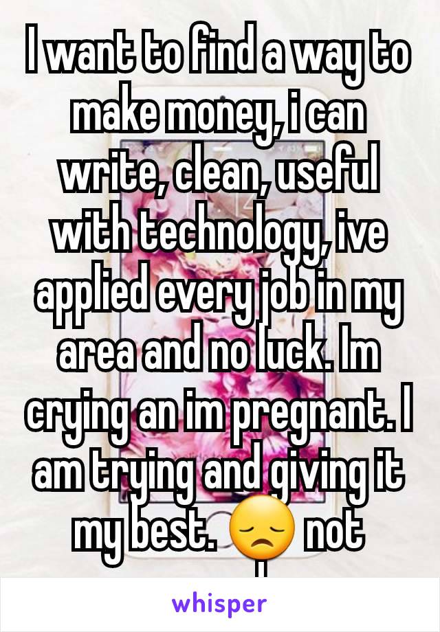 I want to find a way to make money, i can write, clean, useful with technology, ive applied every job in my area and no luck. Im crying an im pregnant. I am trying and giving it my best. 😞 not enough