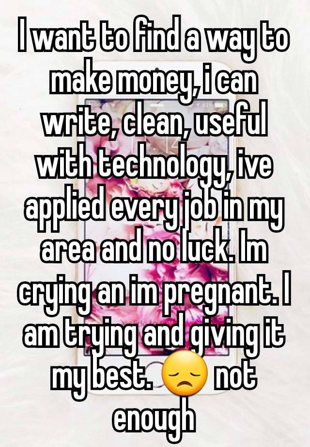 I want to find a way to make money, i can write, clean, useful with technology, ive applied every job in my area and no luck. Im crying an im pregnant. I am trying and giving it my best. 😞 not enough