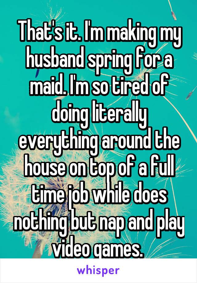 That's it. I'm making my husband spring for a maid. I'm so tired of doing literally everything around the house on top of a full time job while does nothing but nap and play video games. 