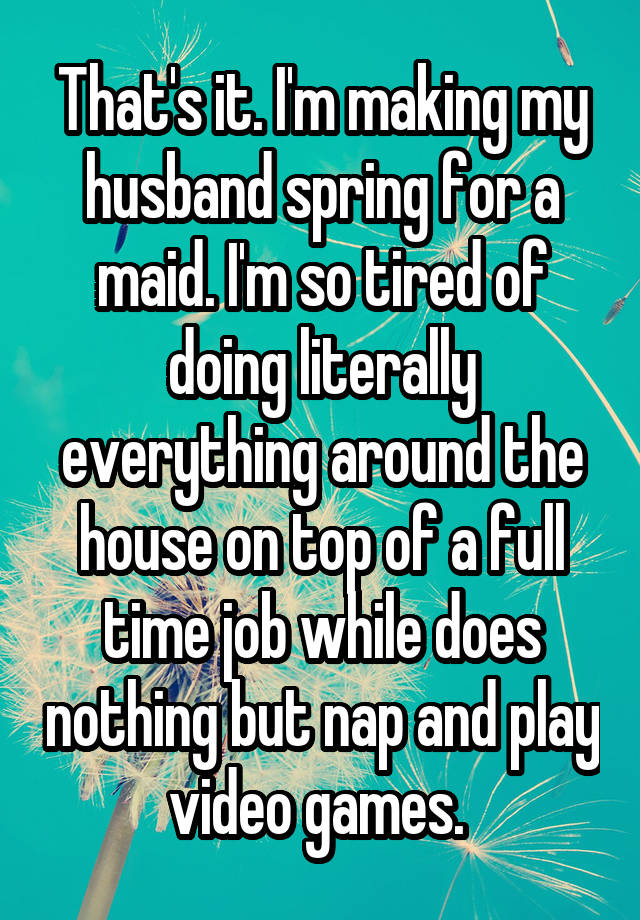 That's it. I'm making my husband spring for a maid. I'm so tired of doing literally everything around the house on top of a full time job while does nothing but nap and play video games. 