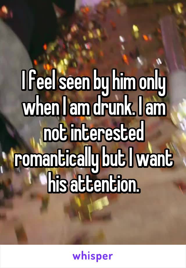 I feel seen by him only when I am drunk. I am not interested romantically but I want his attention.