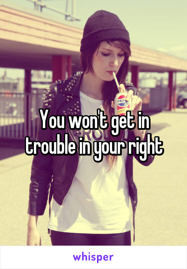 You won't get in trouble in your right