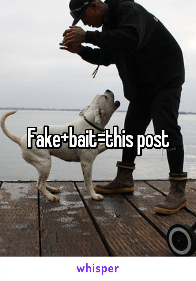 Fake+bait=this post