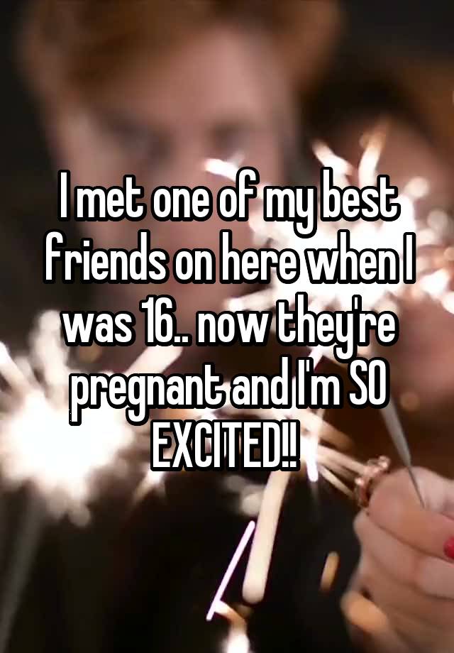 I met one of my best friends on here when I was 16.. now they're pregnant and I'm SO EXCITED!! 