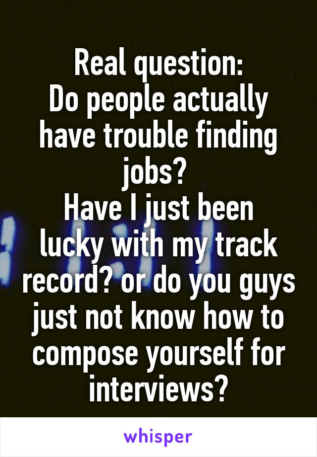 Real question:
Do people actually have trouble finding jobs? 
Have I just been lucky with my track record? or do you guys just not know how to compose yourself for interviews?