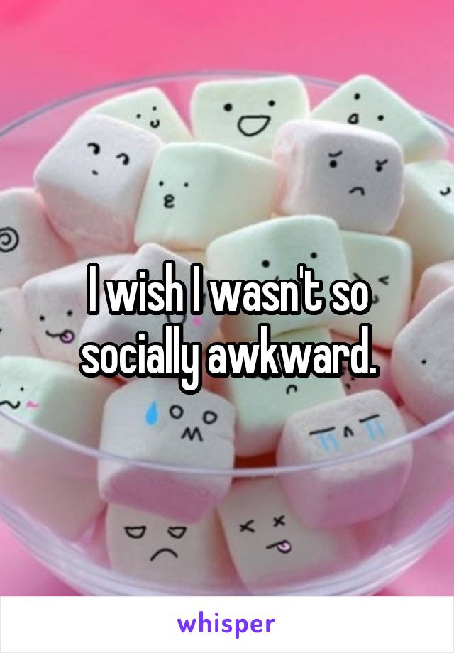 I wish I wasn't so socially awkward.