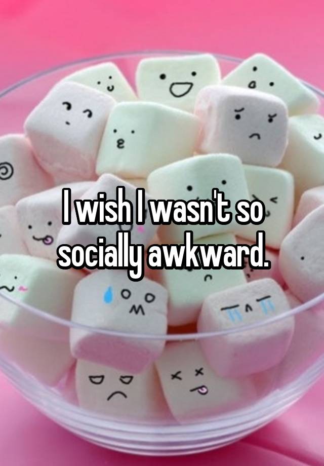 I wish I wasn't so socially awkward.