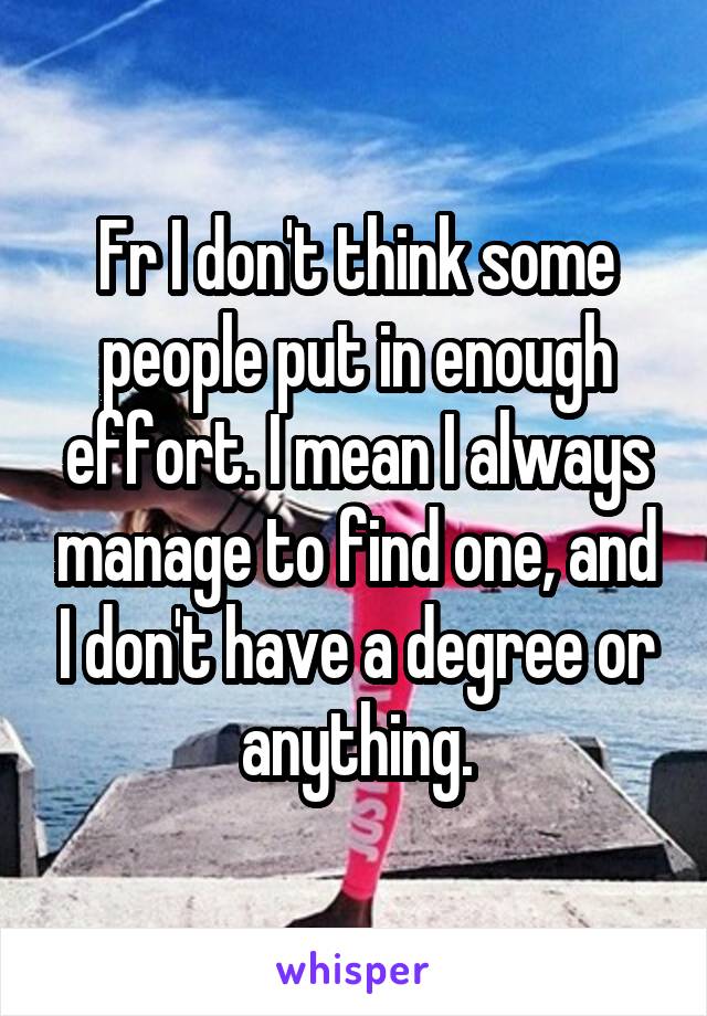 Fr I don't think some people put in enough effort. I mean I always manage to find one, and I don't have a degree or anything.